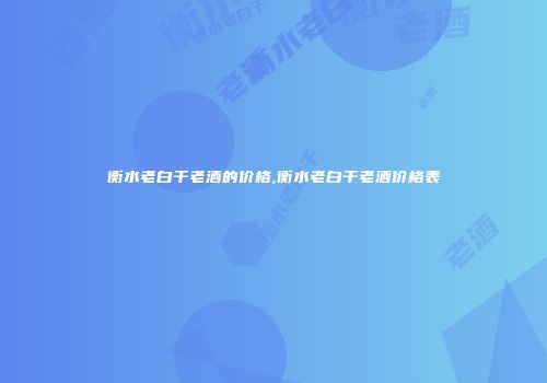 衡水老白干老酒的价格,衡水老白干老酒价格表