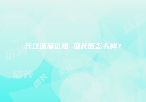 长江源酒价格 细长瓶怎么样？