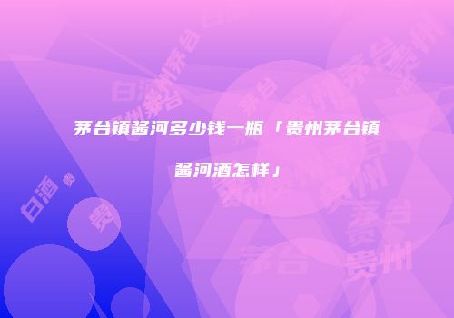 茅台镇酱河多少钱一瓶「贵州茅台镇酱河酒怎样」