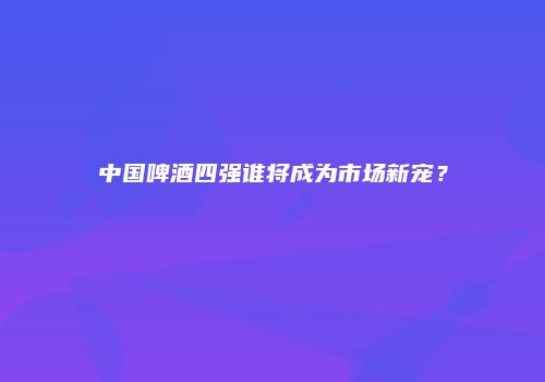 中国啤酒四强谁将成为市场新宠？
