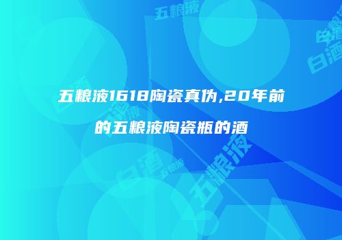 五粮液1618陶瓷真伪,20年前的五粮液陶瓷瓶的酒
