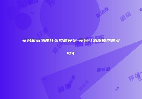 茅台葡萄酒是什么时候开始-茅台红酒保质期是多少年