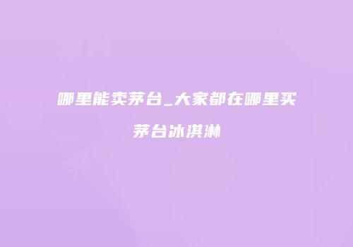 哪里能卖茅台_大家都在哪里买茅台冰淇淋