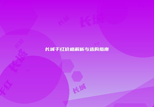 长城干红价格解析与选购指南