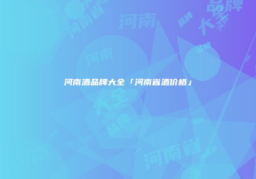 河南酒品牌大全「河南省酒价格」