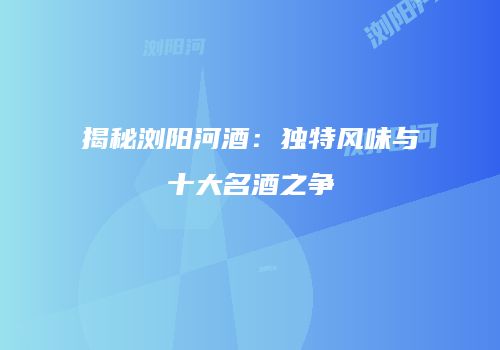 揭秘浏阳河酒：独特风味与十大名酒之争