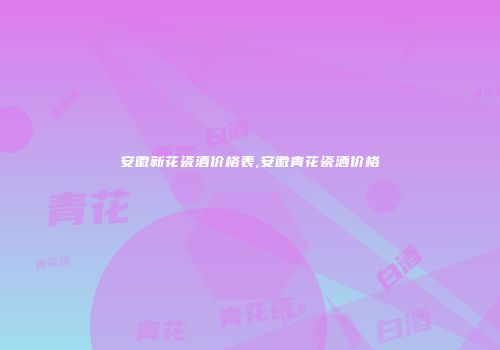安徽新花瓷酒价格表,安徽青花瓷酒价格