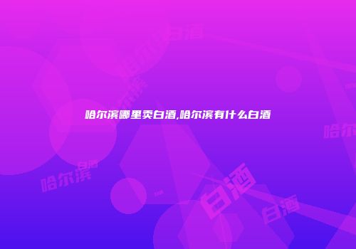 哈尔滨哪里卖白酒,哈尔滨有什么白酒