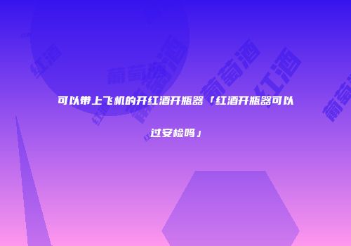 可以带上飞机的开红酒开瓶器「红酒开瓶器可以过安检吗」