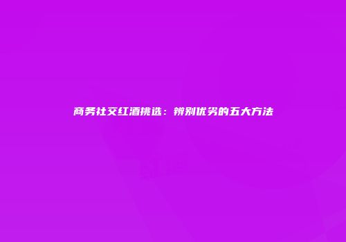 商务社交红酒挑选：辨别优劣的五大方法