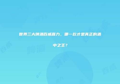 世界三大啤酒百威喜力，哪一款才是真正的酒中之王？