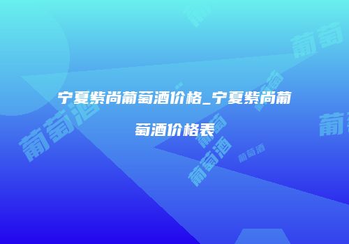 宁夏紫尚葡萄酒价格_宁夏紫尚葡萄酒价格表