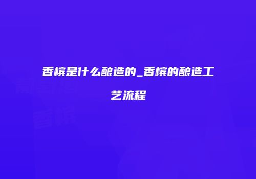 香槟是什么酿造的_香槟的酿造工艺流程