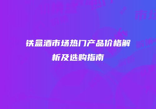 铁盒酒市场热门产品价格解析及选购指南