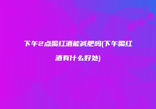 下午2点喝红酒能减肥吗(下午喝红酒有什么好处)