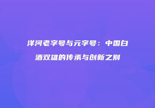 洋河老字号与元字号：中国白酒双雄的传承与创新之别
