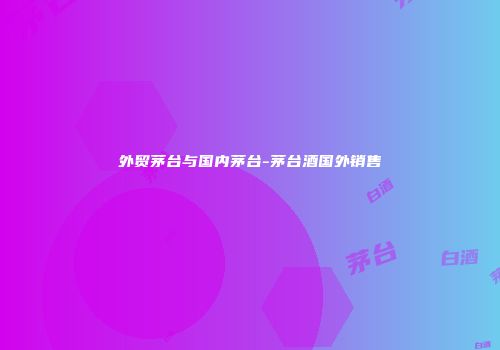 外贸茅台与国内茅台-茅台酒国外销售