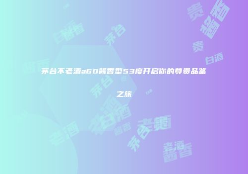 茅台不老酒a60酱香型53度开启你的尊贵品鉴之旅