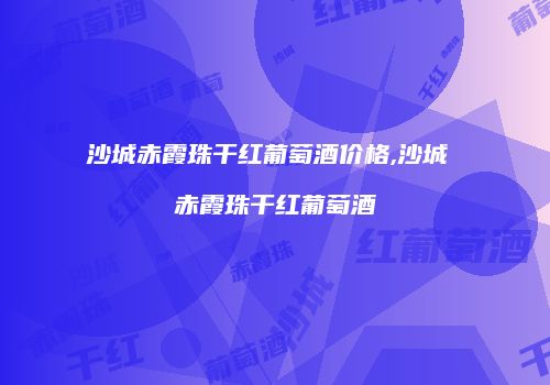 沙城赤霞珠干红葡萄酒价格,沙城 赤霞珠干红葡萄酒