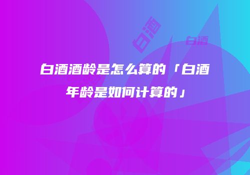 白酒酒龄是怎么算的「白酒年龄是如何计算的」