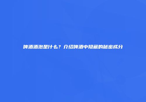 啤酒酒泡是什么？介绍啤酒中隐藏的秘密成分