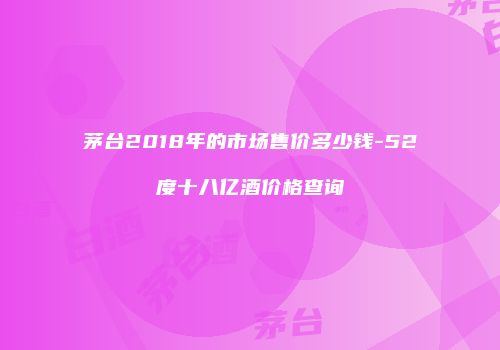 茅台2018年的市场售价多少钱-52度十八亿酒价格查询