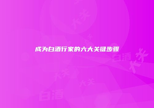 成为白酒行家的六大关键步骤