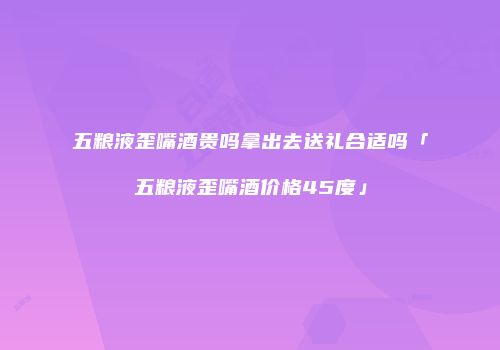 五粮液歪嘴酒贵吗拿出去送礼合适吗「五粮液歪嘴酒价格45度」