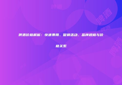 啤酒价格解析：快递费用、促销活动、品牌规格与价格关系