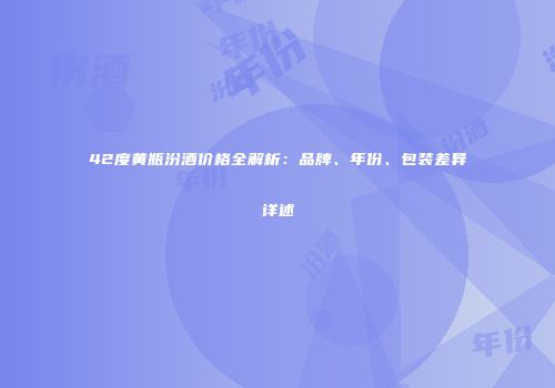 42度黄瓶汾酒价格全解析：品牌、年份、包装差异详述