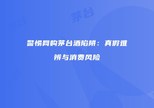 警惕网购茅台酒陷阱：真假难辨与消费风险
