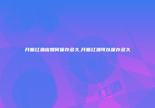 开瓶红酒应如何保存多久,开瓶红酒可以保存多久