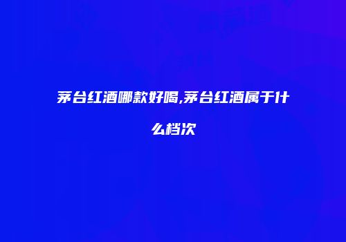 茅台红酒哪款好喝,茅台红酒属于什么档次