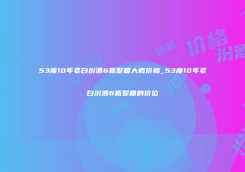 53度10年老白汾酒6瓶整箱大概价格_53度10年老白汾酒6瓶整箱的价位