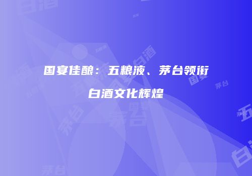 国宴佳酿：五粮液、茅台领衔白酒文化辉煌