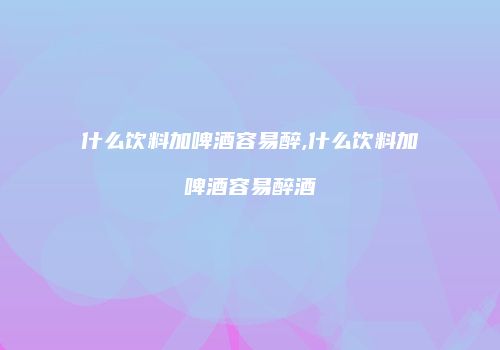 什么饮料加啤酒容易醉,什么饮料加啤酒容易醉酒