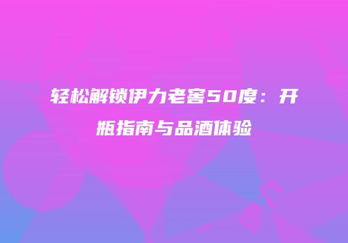 轻松解锁伊力老窖50度：开瓶指南与品酒体验