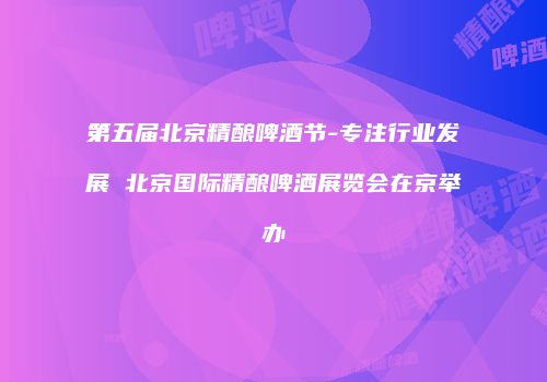 第五届北京精酿啤酒节-专注行业发展 北京国际精酿啤酒展览会在京举办