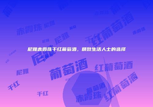 尼雅赤霞珠干红葡萄酒，精致生活人士的选择