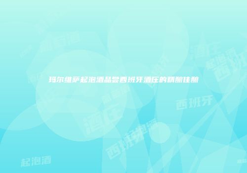玛尔维萨起泡酒品尝西班牙酒庄的精酿佳酿
