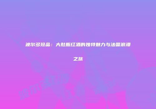 波尔多珍品：大肚瓶红酒的独特魅力与法国浪漫之旅