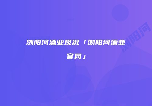 浏阳河酒业现况「浏阳河酒业官网」