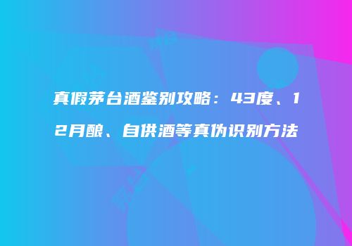 真假茅台酒鉴别攻略：43度、12月酿、自供酒等真伪识别方法
