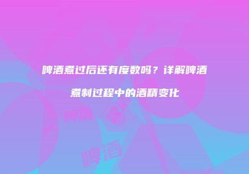 啤酒煮过后还有度数吗？详解啤酒煮制过程中的酒精变化