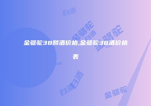 金骆驼38醇酒价格,金骆驼38酒价格表