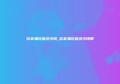 拉菲酒庄值多少钱_拉菲酒庄值多少钱啊