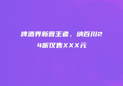啤酒界新晋王者，纳百川24听仅售XXX元