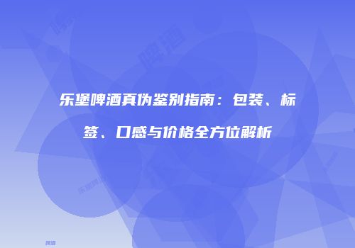 乐堡啤酒真伪鉴别指南：包装、标签、口感与价格全方位解析