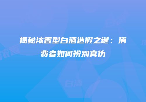 揭秘浓香型白酒造假之谜：消费者如何辨别真伪