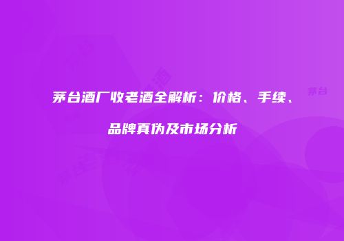 茅台酒厂收老酒全解析：价格、手续、品牌真伪及市场分析